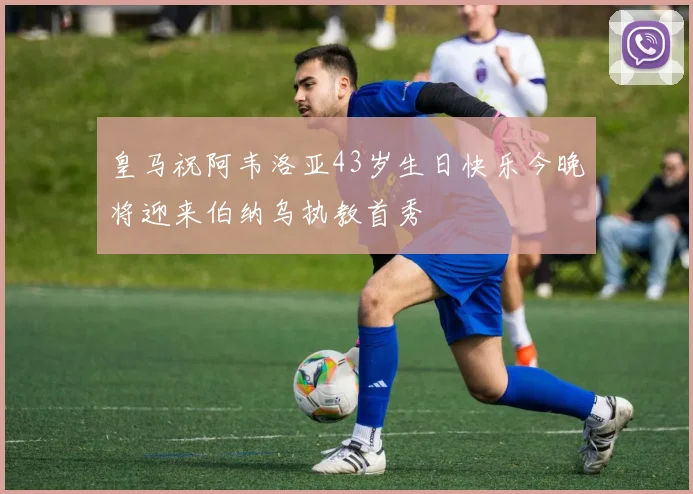 皇马祝阿韦洛亚43岁生日快乐今晚将迎来伯纳乌执教首秀