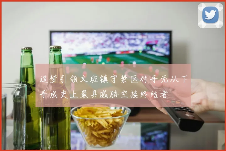 追梦引领文班镇守禁区对手无从下手成史上最具威胁空接终结者