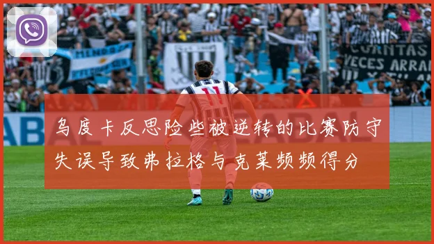 乌度卡反思险些被逆转的比赛防守失误导致弗拉格与克莱频频得分