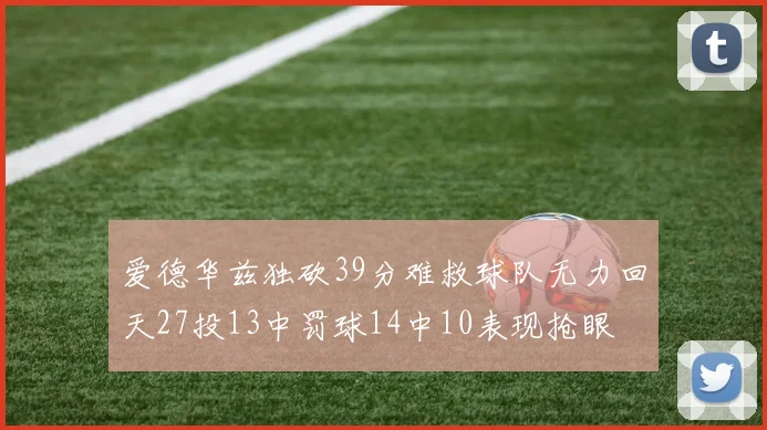 爱德华兹独砍39分难救球队无力回天27投13中罚球14中10表现抢眼