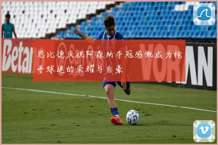 恩比德庆祝阿森纳夺冠感慨成为枪手球迷的荣耀与自豪