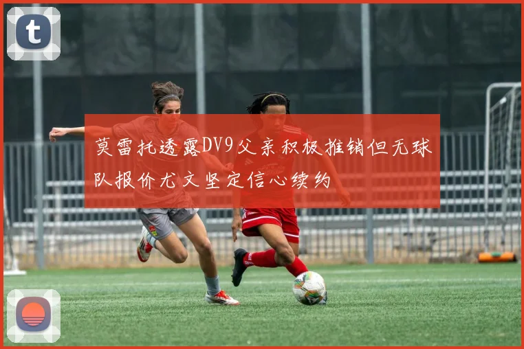 莫雷托透露DV9父亲积极推销但无球队报价尤文坚定信心续约